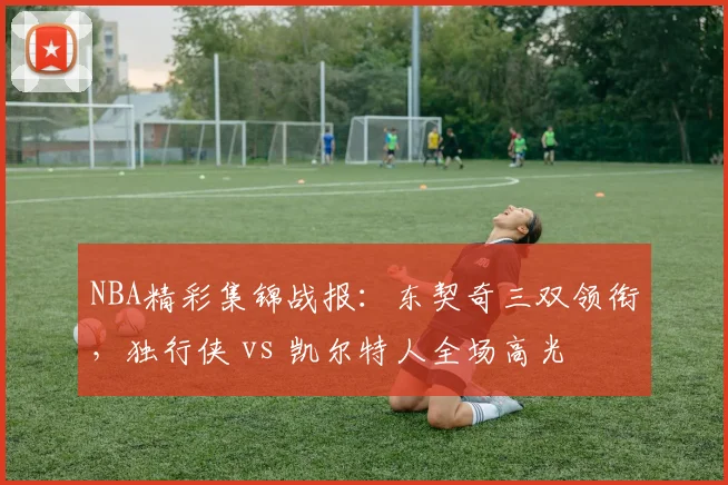 NBA精彩集锦战报：东契奇三双领衔，独行侠 vs 凯尔特人全场高光