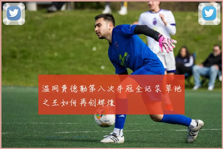 温网费德勒第八次夺冠全记录 草地之王如何再创辉煌