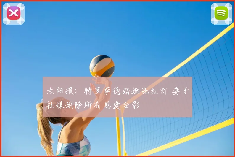太阳报：特罗萨德婚姻亮红灯 妻子社媒删除所有恩爱合影