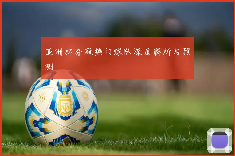亚洲杯夺冠热门球队深度解析与预测