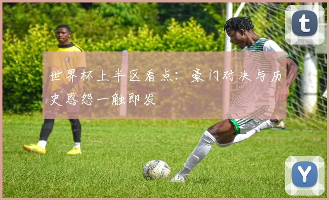 世界杯上半区看点：豪门对决与历史恩怨一触即发