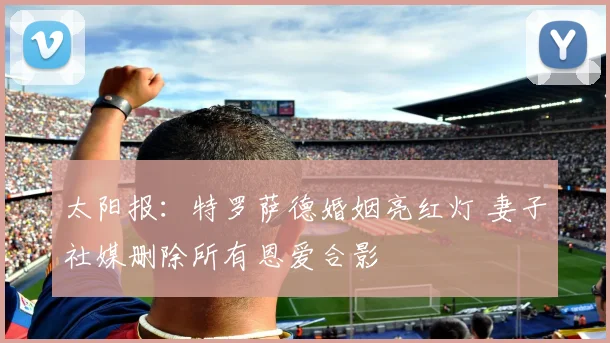 太阳报：特罗萨德婚姻亮红灯 妻子社媒删除所有恩爱合影