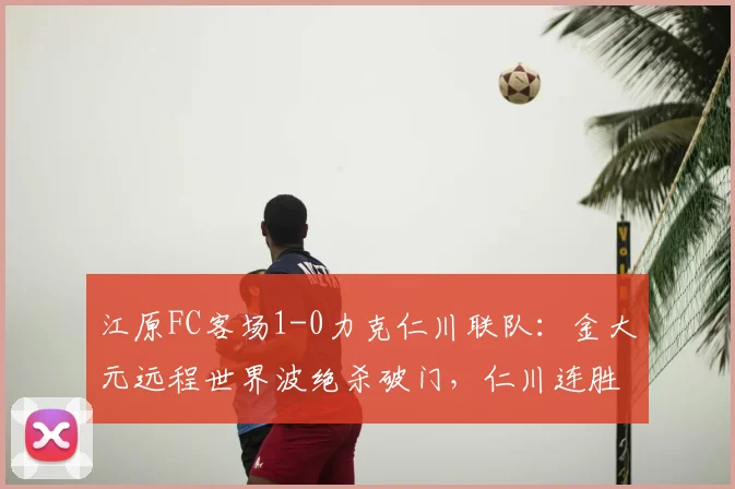 江原FC客场1-0力克仁川联队：金大元远程世界波绝杀破门，仁川连胜势头遭终结