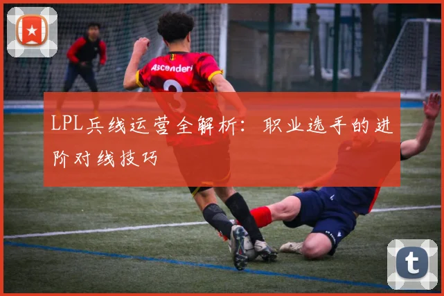 LPL兵线运营全解析：职业选手的进阶对线技巧