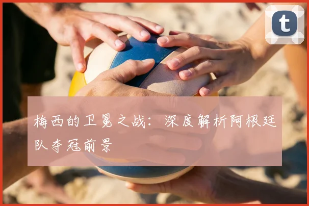 梅西的卫冕之战：深度解析阿根廷队夺冠前景