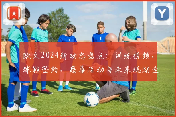 欧文2024新动态盘点：训练视频、球鞋签约、慈善活动与未来规划全解析