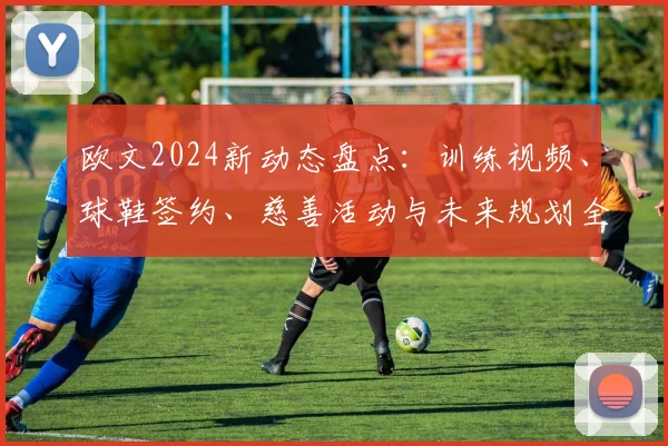 欧文2024新动态盘点：训练视频、球鞋签约、慈善活动与未来规划全解析