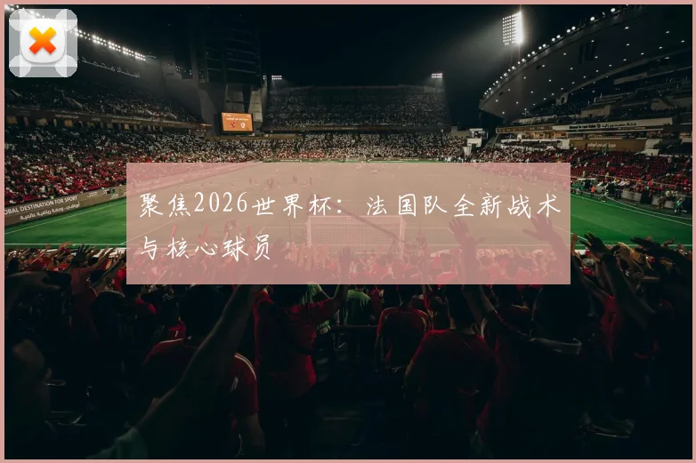 聚焦2026世界杯：法国队全新战术与核心球员
