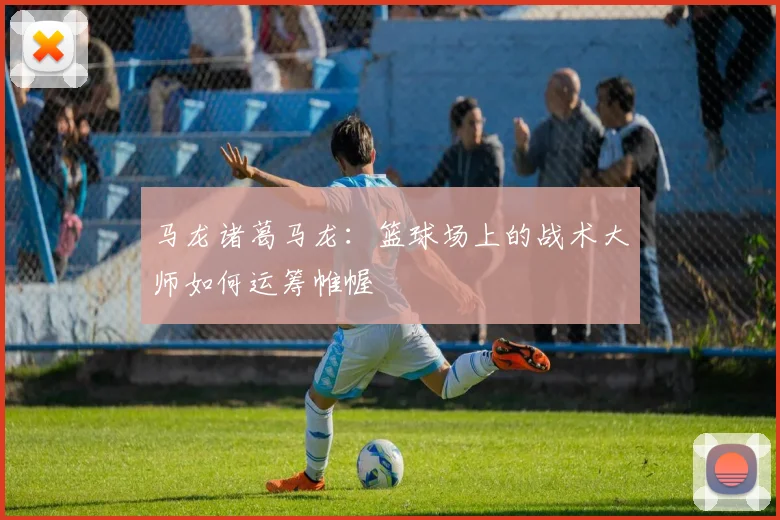 马龙诸葛马龙：篮球场上的战术大师如何运筹帷幄