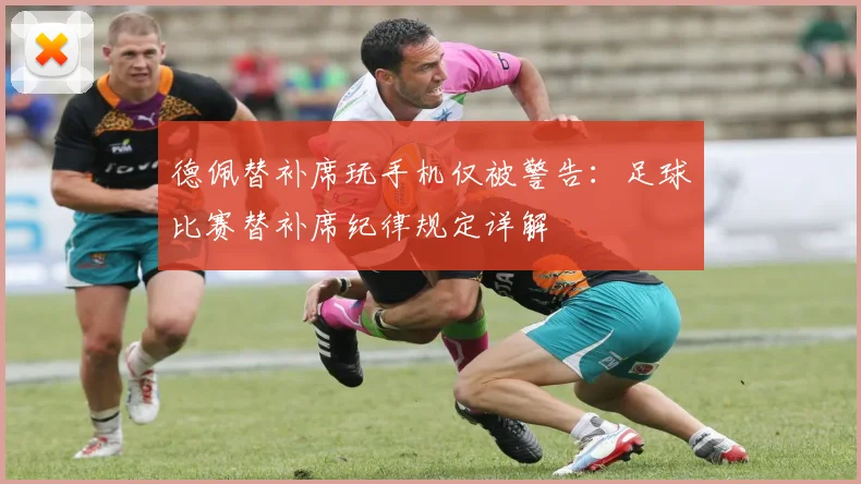 德佩替补席玩手机仅被警告：足球比赛替补席纪律规定详解