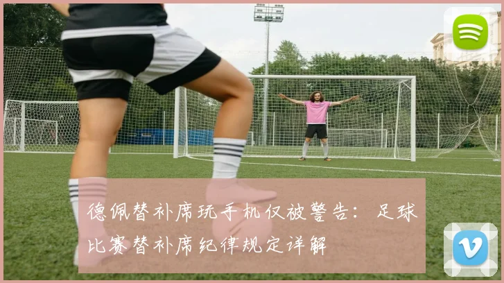 德佩替补席玩手机仅被警告：足球比赛替补席纪律规定详解