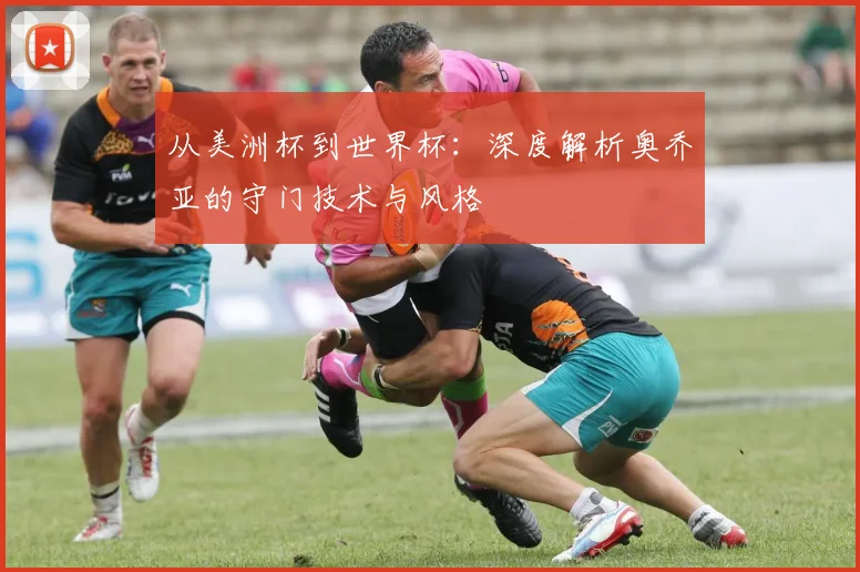 从美洲杯到世界杯:深度解析奥乔亚的守门技术与风格