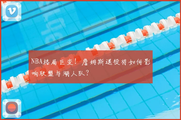 NBA格局巨变！詹姆斯退役将如何影响联盟与湖人队？