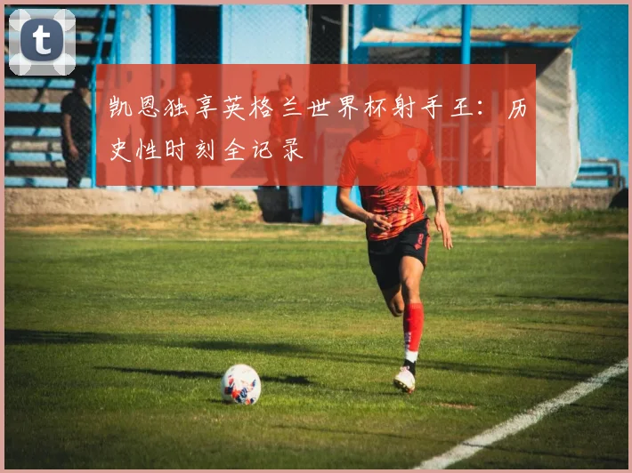 凯恩独享英格兰世界杯射手王：历史性时刻全记录