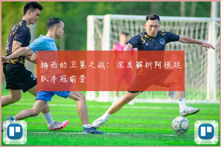 梅西的卫冕之战：深度解析阿根廷队夺冠前景