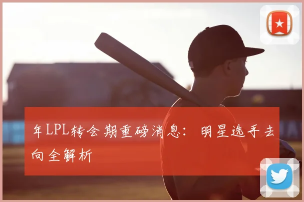 年LPL转会期重磅消息：明星选手去向全解析